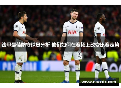 法甲最佳防守球员分析 他们如何在赛场上改变比赛走势